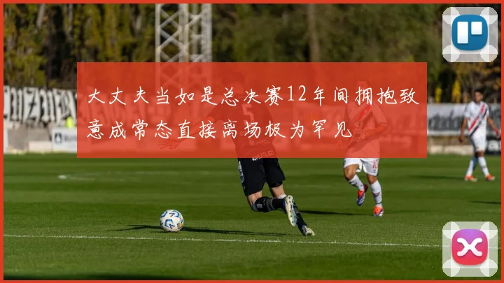 大丈夫当如是总决赛12年间拥抱致意成常态直接离场极为罕见