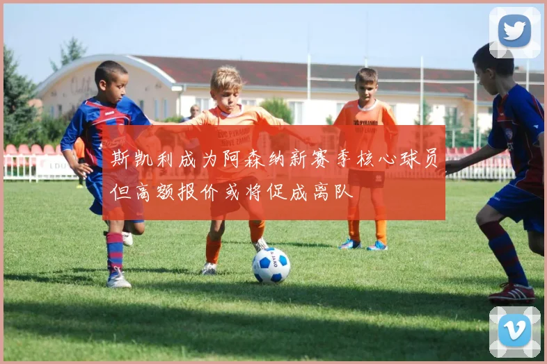 斯凯利成为阿森纳新赛季核心球员但高额报价或将促成离队