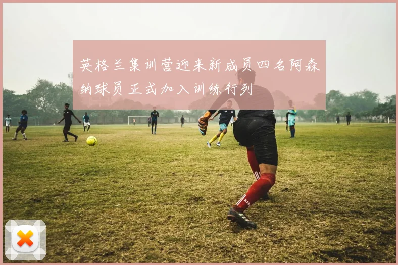 英格兰集训营迎来新成员四名阿森纳球员正式加入训练行列