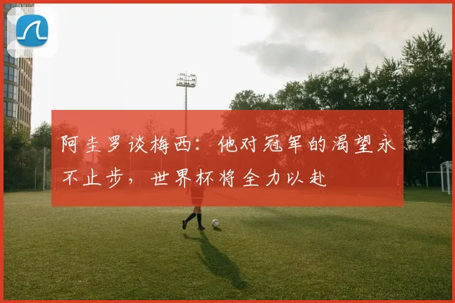 阿圭罗谈梅西：他对冠军的渴望永不止步，世界杯将全力以赴