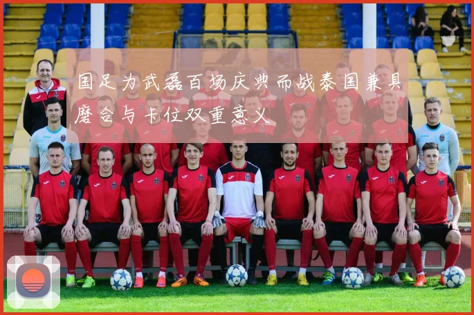 国足为武磊百场庆典而战泰国兼具磨合与卡位双重意义