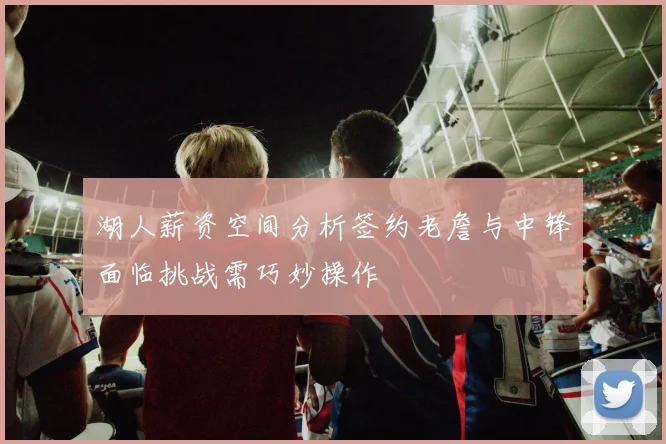 湖人薪资空间分析签约老詹与中锋面临挑战需巧妙操作