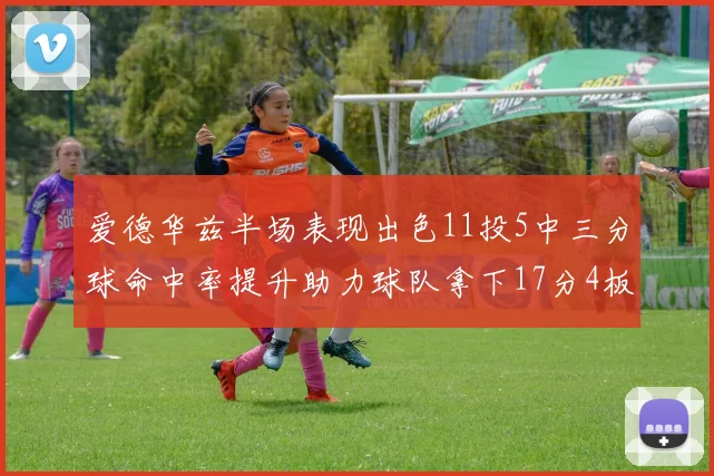 爱德华兹半场表现出色11投5中三分球命中率提升助力球队拿下17分4板1助