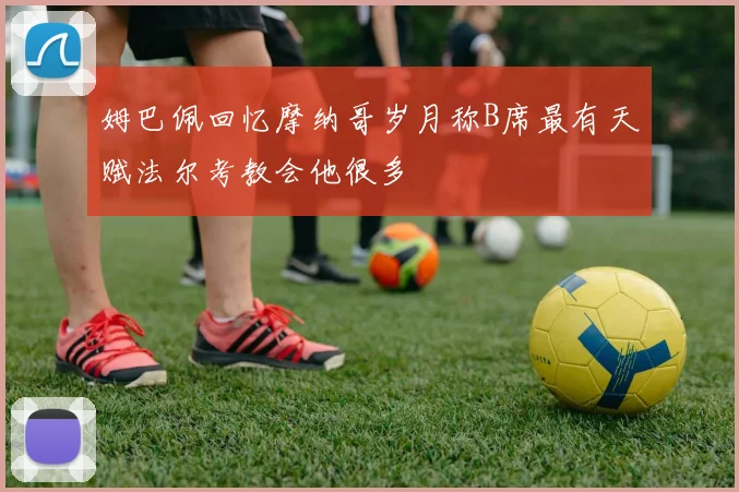 姆巴佩回忆摩纳哥岁月称B席最有天赋法尔考教会他很多