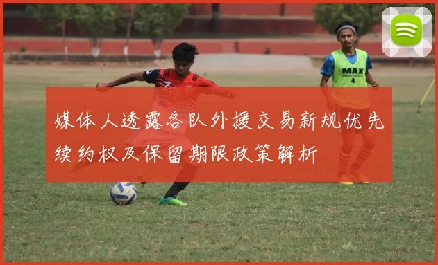 媒体人透露各队外援交易新规优先续约权及保留期限政策解析