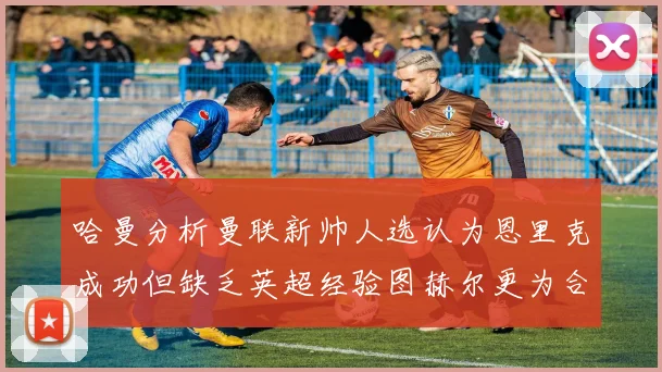 哈曼分析曼联新帅人选认为恩里克成功但缺乏英超经验图赫尔更为合适