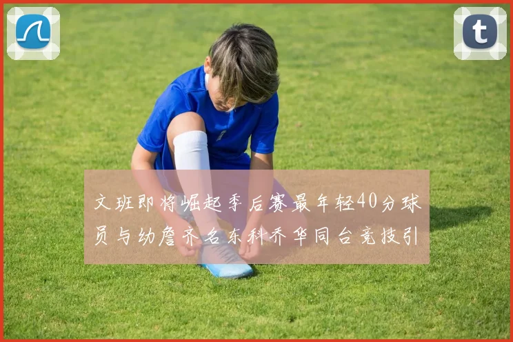文班即将崛起季后赛最年轻40分球员与幼詹齐名东科乔华同台竞技引关注