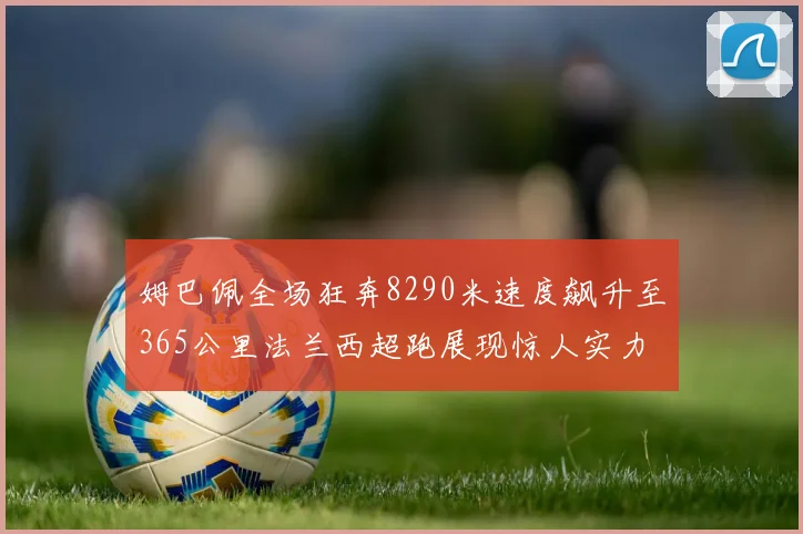 姆巴佩全场狂奔8290米速度飙升至365公里法兰西超跑展现惊人实力