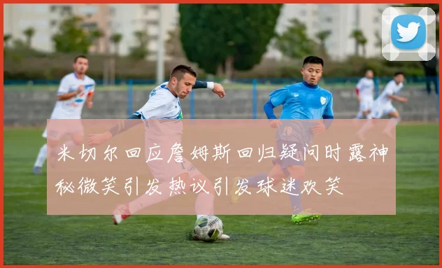 米切尔回应詹姆斯回归疑问时露神秘微笑引发热议引发球迷欢笑