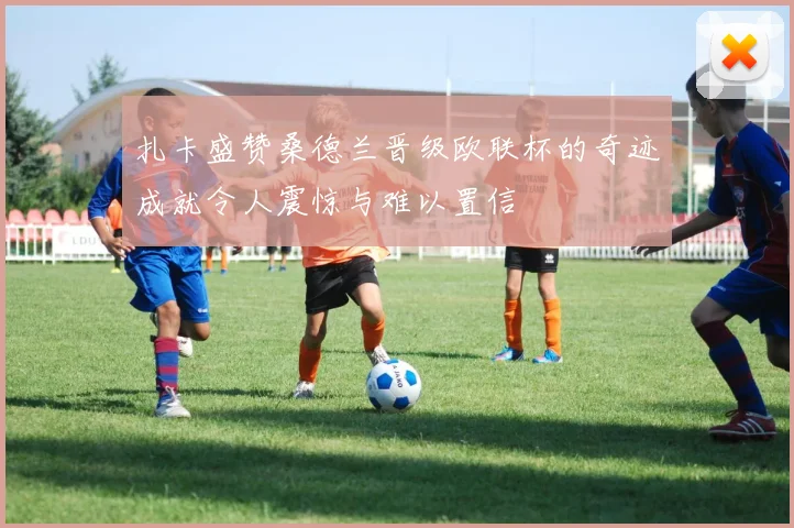 扎卡盛赞桑德兰晋级欧联杯的奇迹成就令人震惊与难以置信