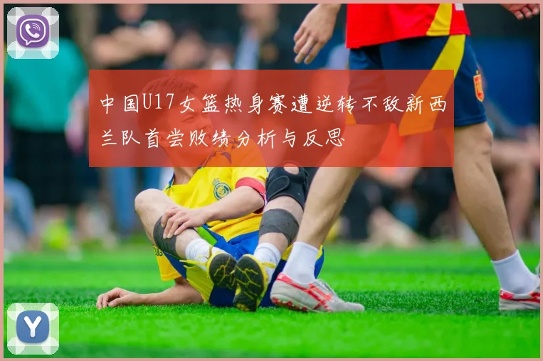 中国U17女篮热身赛遭逆转不敌新西兰队首尝败绩分析与反思
