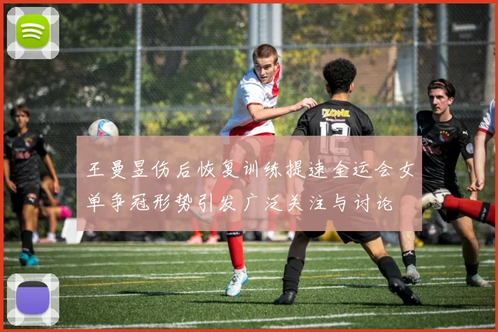 王曼昱伤后恢复训练提速全运会女单争冠形势引发广泛关注与讨论