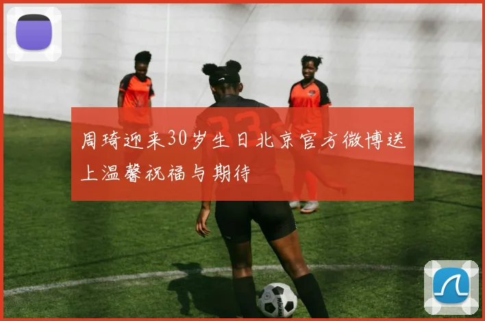 周琦迎来30岁生日北京官方微博送上温馨祝福与期待