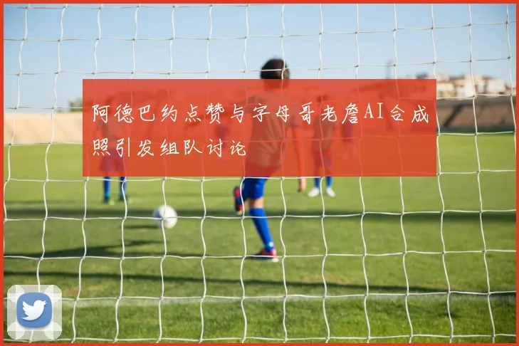 阿德巴约点赞与字母哥老詹AI合成照引发组队讨论
