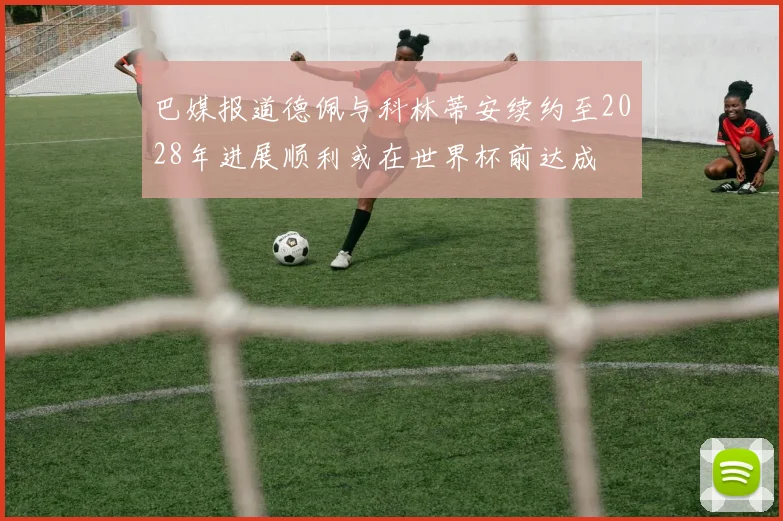 巴媒报道德佩与科林蒂安续约至2028年进展顺利或在世界杯前达成