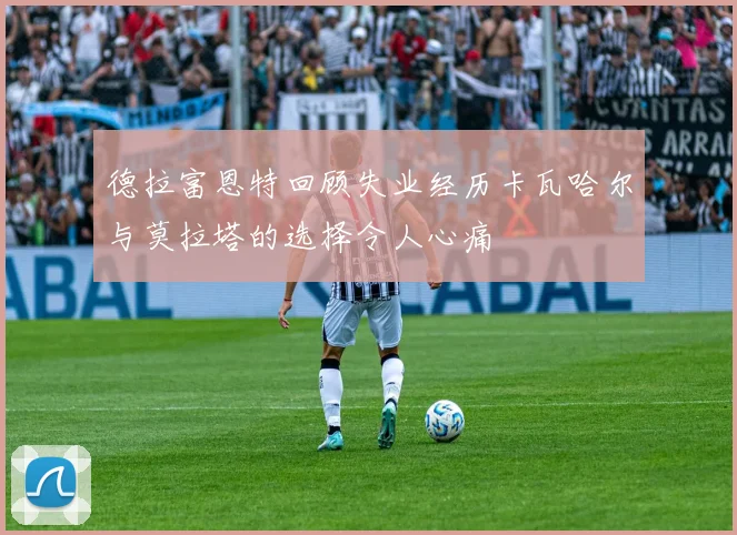 德拉富恩特回顾失业经历卡瓦哈尔与莫拉塔的选择令人心痛