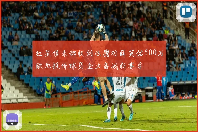 红星俱乐部收到法鹰对薛英佑500万欧元报价球员全力备战新赛季