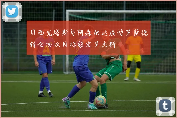 贝西克塔斯与阿森纳达成特罗萨德转会协议目标锁定罗杰斯