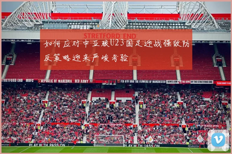 如何应对中亚狼U23国足迎战强敌防反策略迎来严峻考验
