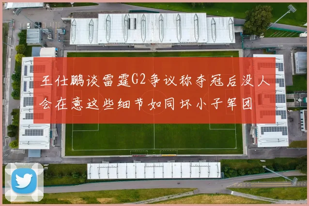 王仕鹏谈雷霆G2争议称夺冠后没人会在意这些细节如同坏小子军团