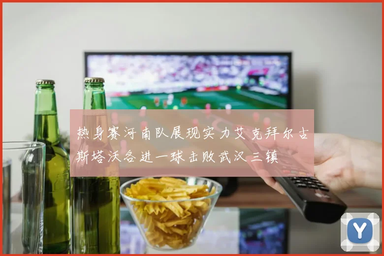 热身赛河南队展现实力艾克拜尔古斯塔沃各进一球击败武汉三镇