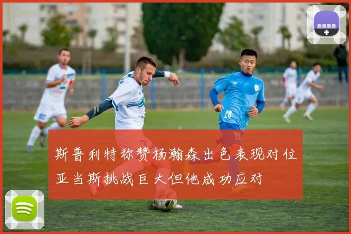 斯普利特称赞杨瀚森出色表现对位亚当斯挑战巨大但他成功应对