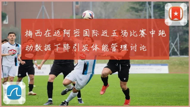 梅西在迈阿密国际近五场比赛中跑动数据下降引发体能管理讨论