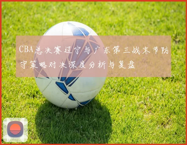 CBA总决赛辽宁与广东第三战末节防守策略对决深度分析与复盘