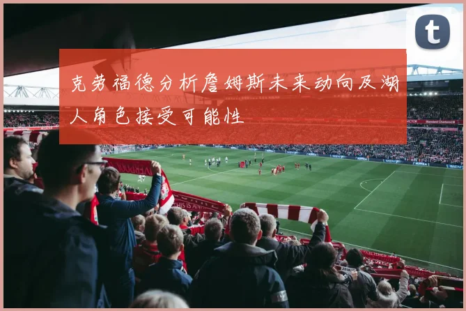 克劳福德分析詹姆斯未来动向及湖人角色接受可能性