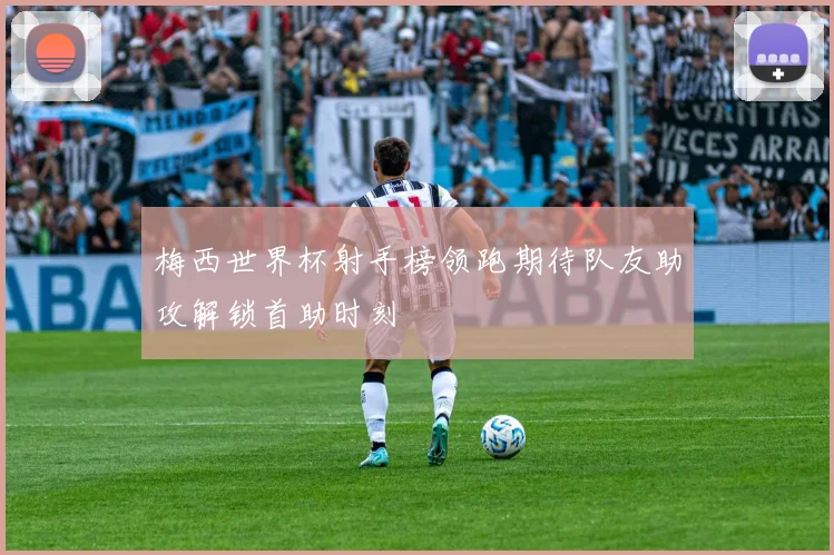 梅西世界杯射手榜领跑期待队友助攻解锁首助时刻